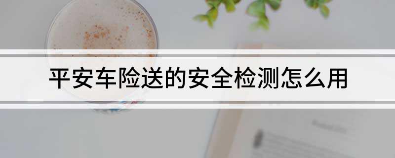 平安好车主APP安全检测使用_平安车险免费验车点_平安车险免费安全监测服务